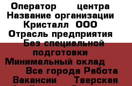 Оператор Call-центра › Название организации ­ Кристалл, ООО › Отрасль предприятия ­ Без специальной подготовки › Минимальный оклад ­ 17 000 - Все города Работа » Вакансии   . Тверская обл.,Вышний Волочек г.